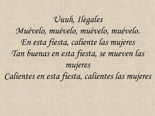 Uuuh, Ilegales
   Muévelo, muévelo, muévelo, muévelo.
     En esta fiesta, caliente las mujeres
  Tan buenas en esta fiesta, se mueven las
                   mujeres
Calientes en esta fiesta, calientes las mujeres
 