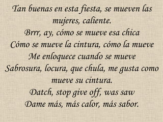 Tan buenas en esta fiesta, se mueven las
             mujeres, caliente.
     Brrr, ay, cómo se mueve esa chica
 Cómo se mueve la cintura, cómo la mueve
      Me enloquece cuando se mueve
Sabrosura, locura, que chula, me gusta como
             mueve su cintura.
      Datch, stop give off, was saw
     Dame más, más calor, más sabor.
 