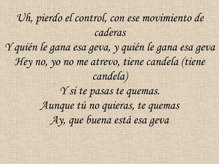 Uh, pierdo el control, con ese movimiento de
                      caderas
Y quién le gana esa geva, y quién le gana esa geva
  Hey no, yo no me atrevo, tiene candela (tiene
                      candela)
             Y si te pasas te quemas.
        Aunque tú no quieras, te quemas
           Ay, que buena está esa geva
 