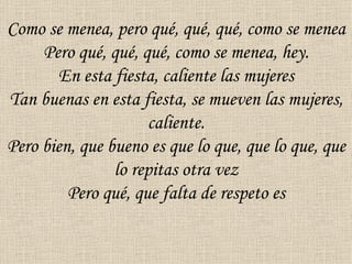 Como se menea, pero qué, qué, qué, como se menea
     Pero qué, qué, qué, como se menea, hey.
        En esta fiesta, caliente las mujeres
Tan buenas en esta fiesta, se mueven las mujeres,
                     caliente.
Pero bien, que bueno es que lo que, que lo que, que
                lo repitas otra vez
         Pero qué, que falta de respeto es
 