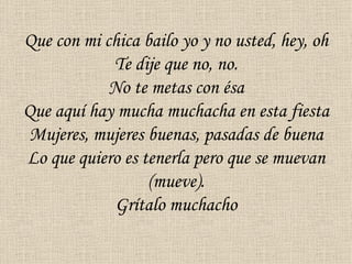 Que con mi chica bailo yo y no usted, hey, oh
            Te dije que no, no.
            No te metas con ésa
Que aquí hay mucha muchacha en esta fiesta
 Mujeres, mujeres buenas, pasadas de buena
Lo que quiero es tenerla pero que se muevan
                  (mueve).
             Grítalo muchacho
 