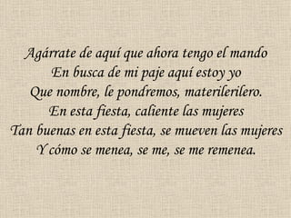 Agárrate de aquí que ahora tengo el mando
      En busca de mi paje aquí estoy yo
   Que nombre, le pondremos, materilerilero.
      En esta fiesta, caliente las mujeres
Tan buenas en esta fiesta, se mueven las mujeres
    Y cómo se menea, se me, se me remenea.
 
