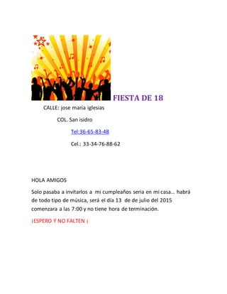 FIESTA DE 18
CALLE: jose maria iglesias
COL. San isidro
Tel:36-65-83-48
Cel.: 33-34-76-88-62
HOLA AMIGOS
Solo pasaba a invitarlos a mi cumpleaños seria en mi casa… habrá
de todo tipo de música, será el día 13 de de julio del 2015
comenzara a las 7:00 y no tiene hora de terminación.
¡ESPERO Y NO FALTEN ¡
