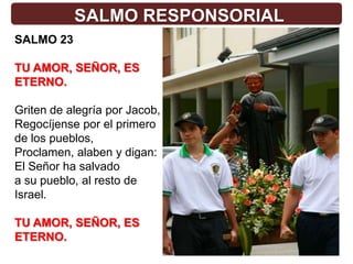 SALMO RESPONSORIAL
SALMO 23

TU AMOR, SEÑOR, ES
ETERNO.

Griten de alegría por Jacob,
Regocíjense por el primero
de los pueblos,
Proclamen, alaben y digan:
El Señor ha salvado
a su pueblo, al resto de
Israel.

TU AMOR, SEÑOR, ES
ETERNO.
 