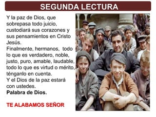 SEGUNDA LECTURA
Y la paz de Dios, que
sobrepasa todo juicio,
custodiará sus corazones y
sus pensamientos en Cristo
Jesús.
Finalmente, hermanos, todo
lo que es verdadero, noble,
justo, puro, amable, laudable,
todo lo que es virtud o mérito,
ténganlo en cuenta.
Y el Dios de la paz estará
con ustedes.
Palabra de Dios.

TE ALABAMOS SEÑOR
 