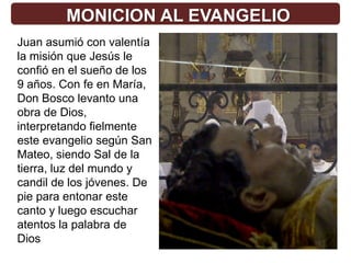 MONICION AL EVANGELIO
Juan asumió con valentía
la misión que Jesús le
confió en el sueño de los
9 años. Con fe en María,
Don Bosco levanto una
obra de Dios,
interpretando fielmente
este evangelio según San
Mateo, siendo Sal de la
tierra, luz del mundo y
candil de los jóvenes. De
pie para entonar este
canto y luego escuchar
atentos la palabra de
Dios
 