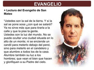 EVANGELIO
+ Lectura del Evangelio de San
Mateo

“Ustedes son la sal de la tierra. Y si la
sal se pone sosa ¿con qué se salará?
Ya no sirve más que para tirarla a la
calle y que la pise la gente.
Ustedes son la luz del mundo. No se
puede ocultar una ciudad situada en lo
alto de un monte; ni se enciende un
candil para meterlo debajo del perol,
sino para meterlo en el candelero y
que alumbre a todos los de la casa.
Alumbre también su luz a los
hombres; que vean el bien que hacen
y glorifiquen a su Padre del cielo.
 