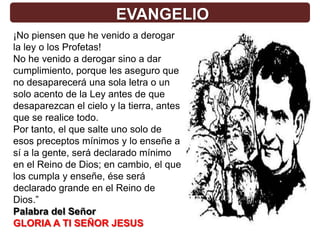 EVANGELIO
¡No piensen que he venido a derogar
la ley o los Profetas!
No he venido a derogar sino a dar
cumplimiento, porque les aseguro que
no desaparecerá una sola letra o un
solo acento de la Ley antes de que
desaparezcan el cielo y la tierra, antes
que se realice todo.
Por tanto, el que salte uno solo de
esos preceptos mínimos y lo enseñe a
sí a la gente, será declarado mínimo
en el Reino de Dios; en cambio, el que
los cumpla y enseñe, ése será
declarado grande en el Reino de
Dios.”
Palabra del Señor
GLORIA A TI SEÑOR JESUS
 