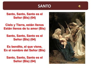 SANTO
 Santo, Santo, Santo es el
     Señor (Bis) (04)

 Cielo y Tierra, están llenos
Están llenos de tu amor (Bis)

 Santo, Santo, Santo es el
     Señor (Bis) (04)

  Es bendito, el que viene,
En el nombre del Señor (Bis)

 Santo, Santo, Santo es el
     Señor (Bis) (04)
 