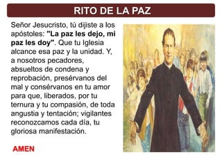 RITO DE LA PAZ
Señor Jesucristo, tú dijiste a los
apóstoles: "La paz les dejo, mi
paz les doy". Que tu Iglesia
alcance esa paz y la unidad. Y,
a nosotros pecadores,
absueltos de condena y
reprobación, presérvanos del
mal y consérvanos en tu amor
para que, liberados, por tu
ternura y tu compasión, de toda
angustia y tentación; vigilantes
reconozcamos cada día, tu
gloriosa manifestación.

AMEN
 