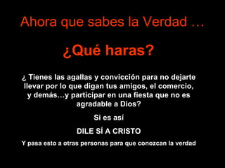 Ahora que sabes la Verdad … ¿Qué haras?   ¿   Tienes las agallas y convicción para no dejarte llevar por lo que digan tus amigos, el comercio, y demás…y participar en una fiesta que no es agradable a Dios? Si es así DILE SÍ A CRISTO Y pasa esto a otras personas para que conozcan la verdad 