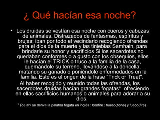 ¿  Qué hacían esa noche? Los druidas se vestían esa noche con cueros y cabezas de animales. Disfrazados de fantasmas, espíritus y brujas; iban por todo el vecindario recogiendo ofrendas para el dios de la muerte y las tinieblas Samhain, para brindarle su honor y sacrificios Si los sacerdotes no quedaban conformes o a gusto con los obsequios, ellos le hacían el TRICK o truco a la familia de la casa, quemándole su terreno, llevándose a la doncella, matando su ganado o poniéndole enfermedades en la familia. Este es el origen de la frase "Trick or Treat".  Al haber recogido y reunido todas las ofrendas, los sacerdotes druidas hacían grandes fogatas*  ofreciendo en ellas sacrificios humanos o animales para adorar a su dios.   * ( de ahi se deriva la palabra fogata en inglés : bonfire : hueso(bone) y fuego(fire) 