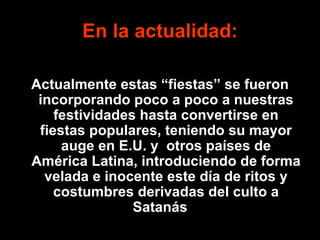 En la actualidad: Actualmente estas “fiestas” se fueron incorporando poco a poco a nuestras festividades hasta convertirse en fiestas populares, teniendo su mayor auge en E.U. y  otros países de América Latina, introduciendo de forma velada e inocente este día de ritos y costumbres derivadas del culto a Satanás ..   