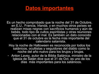 Datos importantes   Es un hecho comprobado que la noche del 31 de Octubre, en E.U., Francia, Irlanda, y en muchos otros países se realizan misas negras con sacrificios humanos y aún de bebés, todo tipo de cultos espiritistas y otras reuniones relacionadas con el mal. Es también un dato conocido que el 31 de octubre es la fecha más importante del calendario satanista.  Hoy la noche de Halloween es reconocida por todos los satánicos, ocultistas y seguidores del diablo como la noche del año nuevo para los brujos y brujas.  Anton Lavey, autor de la Biblia Satánica, ministro de la Iglesia de Satán dice que el 31 de Oct, es uno de los días  más importantes para los satánicos. 
