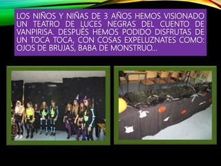 LOS NIÑOS Y NIÑAS DE 3 AÑOS HEMOS VISIONADO
UN TEATRO DE LUCES NEGRAS DEL CUENTO DE
VANPIRISA. DESPUÉS HEMOS PODIDO DISFRUTAS DE
UN TOCA TOCA, CON COSAS EXPELUZNATES COMO:
OJOS DE BRUJAS, BABA DE MONSTRUO…
 