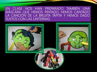 EN CLASE NOS HAN PREPARADO TAMBIÉN UNA
MÁSCARA QUE HEMOS PINTADO, HEMOS CANTADO
LA CANCIÓN DE LA BRUJITA TÁPITA Y HEMOS DADO
SUSTOS CON LAS LINTERNAS.
 