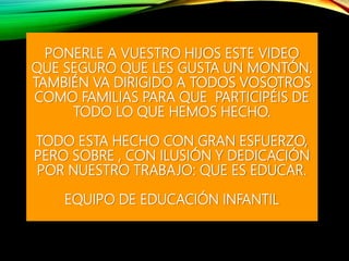 PONERLE A VUESTRO HIJOS ESTE VIDEO
QUE SEGURO QUE LES GUSTA UN MONTÓN.
TAMBIÉN VA DIRIGIDO A TODOS VOSOTROS
COMO FAMILIAS PARA QUE PARTICIPÉIS DE
TODO LO QUE HEMOS HECHO.
TODO ESTA HECHO CON GRAN ESFUERZO,
PERO SOBRE , CON ILUSIÓN Y DEDICACIÓN
POR NUESTRO TRABAJO: QUE ES EDUCAR.
EQUIPO DE EDUCACIÓN INFANTIL
 