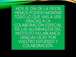 HOY, EL DÍA DE LA FIESTA:
HEMOS PODIDO MONTAR
TODO LO QUE VAIS A VER,
GRACIAS A LA
COLABORACIÓN ESPECIAL
DE LAS ALUMNAS/OS DEL
INSTITUTO VILLABLANCA.
GRACIAS VICKY POR
VUESTRO ESFUERZO Y
COLABORACIÓN.
 