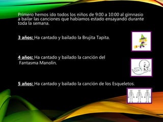 Primero hemos ido todos los niños de 9:00 a 10:00 al gimnasio
a bailar las canciones que habíamos estado ensayando durante
toda la semana.
3 años: Ha cantado y bailado la Brujita Tapita.
4 años: Ha cantado y bailado la canción del
Fantasma Manolín.
5 años: Ha cantado y bailado la canción de los Esqueletos.
 