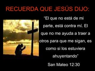RECUERDA QUE JESÚS DIJO:
           “El que no está de mi
           parte, está contra mí. El
          que no me ayuda a traer a
         otros para que me sigan, es
            como si los estuviera
                ahuyentando”

             San Mateo 12:30
 