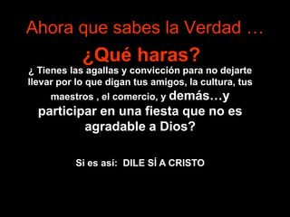 Ahora que sabes la Verdad …
            ¿Qué haras?
¿ Tienes las agallas y convicción para no dejarte
llevar por lo que digan tus amigos, la cultura, tus
     maestros , el comercio, y demás…y
  participar en una fiesta que no es
          agradable a Dios?

          Si es así: DILE SÍ A CRISTO
 