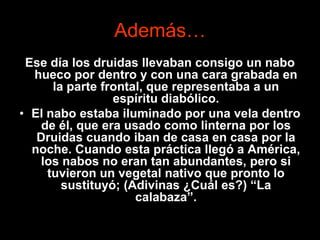 Además…
 Ese día los druidas llevaban consigo un nabo
  hueco por dentro y con una cara grabada en
      la parte frontal, que representaba a un
                 espíritu diabólico.
• El nabo estaba iluminado por una vela dentro
    de él, que era usado como linterna por los
   Druidas cuando iban de casa en casa por la
  noche. Cuando esta práctica llegó a América,
    los nabos no eran tan abundantes, pero si
     tuvieron un vegetal nativo que pronto lo
        sustituyó; (Adivinas ¿Cuál es?) “La
                     calabaza”.
 