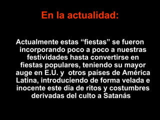 En la actualidad:

Actualmente estas “fiestas” se fueron
 incorporando poco a poco a nuestras
    festividades hasta convertirse en
 fiestas populares, teniendo su mayor
auge en E.U. y otros países de América
Latina, introduciendo de forma velada e
inocente este día de ritos y costumbres
     derivadas del culto a Satanás..
 