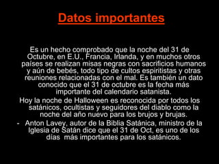 Datos importantes

    Es un hecho comprobado que la noche del 31 de
   Octubre, en E.U., Francia, Irlanda, y en muchos otros
 países se realizan misas negras con sacrificios humanos
   y aún de bebés, todo tipo de cultos espiritistas y otras
  reuniones relacionadas con el mal. Es también un dato
       conocido que el 31 de octubre es la fecha más
            importante del calendario satanista.
 Hoy la noche de Halloween es reconocida por todos los
    satánicos, ocultistas y seguidores del diablo como la
       noche del año nuevo para los brujos y brujas.
- Anton Lavey, autor de la Biblia Satánica, ministro de la
   Iglesia de Satán dice que el 31 de Oct, es uno de los
         días más importantes para los satánicos.
 