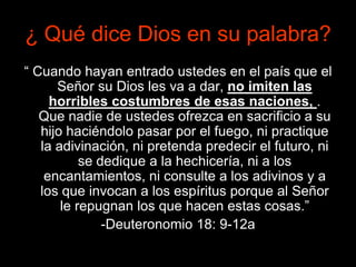 ¿ Qué dice Dios en su palabra?
“ Cuando hayan entrado ustedes en el país que el
      Señor su Dios les va a dar, no imiten las
     horribles costumbres de esas naciones, .
   Que nadie de ustedes ofrezca en sacrificio a su
   hijo haciéndolo pasar por el fuego, ni practique
   la adivinación, ni pretenda predecir el futuro, ni
           se dedique a la hechicería, ni a los
    encantamientos, ni consulte a los adivinos y a
   los que invocan a los espíritus porque al Señor
       le repugnan los que hacen estas cosas.”
               -Deuteronomio 18: 9-12a
 