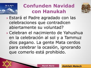  Estará el Padre agradado con las
celebraciones que contradicen
abiertamente su voluntad?
 Celebran el nacimiento de Yahushua
en la celebración al sol y a Tammuz
dios pagano. La gente Mata cerdos
para celebrar la ocasión, ignorando
que comerlo está prohibido.
 
