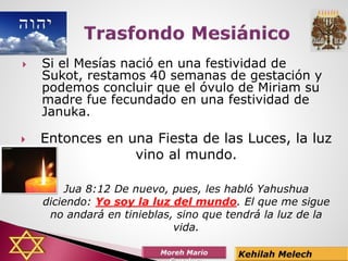 Si el Mesías nació en una festividad de
Sukot, restamos 40 semanas de gestación y
podemos concluir que el óvulo de Miriam su
madre fue fecundado en una festividad de
Januka.
 Entonces en una Fiesta de las Luces, la luz
vino al mundo.
 Jua 8:12 De nuevo, pues, les habló Yahushua
diciendo: Yo soy la luz del mundo. El que me sigue
no andará en tinieblas, sino que tendrá la luz de la
vida.
 