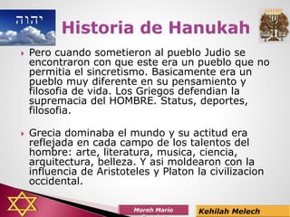  Pero cuando sometieron al pueblo Judio se
encontraron con que este era un pueblo que no
permitia el sincretismo. Basicamente era un
pueblo muy diferente en su pensamiento y
filosofia de vida. Los Griegos defendian la
supremacia del HOMBRE. Status, deportes,
filosofia.
 Grecia dominaba el mundo y su actitud era
reflejada en cada campo de los talentos del
hombre: arte, literatura, musica, ciencia,
arquitectura, belleza. Y asi moldearon con la
influencia de Aristoteles y Platon la civilizacion
occidental.
 