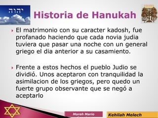  El matrimonio con su caracter kadosh, fue
profanado haciendo que cada novia judia
tuviera que pasar una noche con un general
griego el dia anterior a su casamiento.
 Frente a estos hechos el pueblo Judio se
dividió. Unos aceptaron con tranquilidad la
asimilacion de los griegos, pero quedo un
fuerte grupo observante que se negó a
aceptarlo
 