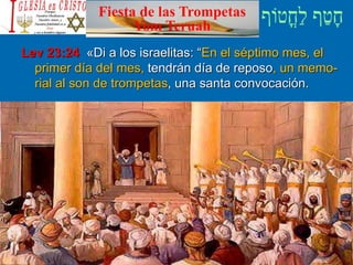 Fiesta de las Trompetas
Yom Teruah
Lev 23:24 «Di a los israelitas: “En el séptimo mes, el
primer día del mes, tendrán día de reposo, un memo-
rial al son de trompetas, una santa convocación.
 