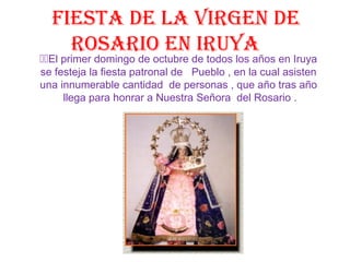 Fiesta de la Virgen de
rosario en iruya
El primer domingo de octubre de todos los años en Iruya
se festeja la fiesta patronal de Pueblo , en la cual asisten
una innumerable cantidad de personas , que año tras año
llega para honrar a Nuestra Señora del Rosario .
 
