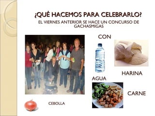 ¿QUÉ HACEMOS PARA CELEBRARLO? EL VIERNES ANTERIOR SE HACE UN CONCURSO DE  GACHASMIGAS  CON AGUA HARINA CARNE CEBOLLA 