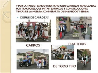Y POR LA TARDE:  BANDO HUERTANO CON CARROZAS REMOLCADAS POR TRACTORES, QUE IMITAN BARRACAS Y CONSTRUCCIONES TÍPICAS DE LA HUERTA, CON REPARTO DE EMBUTIDOS Y BEBIDA. DESFILE DE CARROZAS: CARROS TRACTORES DE TODO TIPO 