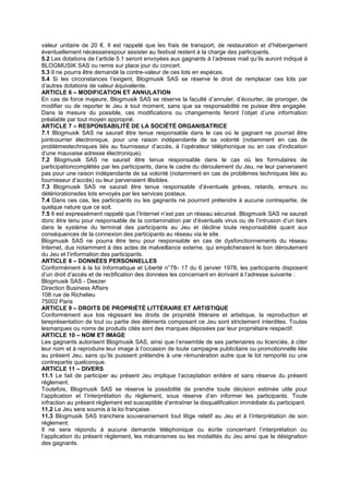 valeur unitaire de 20 €. Il est rappelé que les frais de transport, de restauration et d’hébergement
éventuellement nécessairespour assister au festival restent à la charge des participants.
5.2 Les dotations de l’article 5.1 seront envoyées aux gagnants à l’adresse mail qu’ils auront indiqué à
BLOGMUSIK SAS ou remis sur place jour du concert.
5.3 Il ne pourra être demandé la contre-valeur de ces lots en espèces.
5.4 Si les circonstances l’exigent, Blogmusik SAS se réserve le droit de remplacer ces lots par
d’autres dotations de valeur équivalente.
ARTICLE 6 – MODIFICATION ET ANNULATION
En cas de force majeure, Blogmusik SAS se réserve la faculté d’annuler, d’écourter, de proroger, de
modifier ou de reporter le Jeu à tout moment, sans que sa responsabilité ne puisse être engagée.
Dans la mesure du possible, ces modifications ou changements feront l’objet d’une information
préalable par tout moyen approprié.
ARTICLE 7 – RESPONSABILITÉ DE LA SOCIÉTÉ ORGANISATRICE
7.1 Blogmusik SAS ne saurait être tenue responsable dans le cas où le gagnant ne pourrait être
jointcourrier électronique, pour une raison indépendante de sa volonté (notamment en cas de
problèmestechniques liés au fournisseur d’accès, à l’opérateur téléphonique ou en cas d’indication
d’une mauvaise adresse électronique).
7.2 Blogmusik SAS ne saurait être tenue responsable dans le cas où les formulaires de
participationcomplétés par les participants, dans le cadre du déroulement du Jeu, ne leur parvenaient
pas pour une raison indépendante de sa volonté (notamment en cas de problèmes techniques liés au
fournisseur d’accès) ou leur parvenaient illisibles.
7.3 Blogmusik SAS ne saurait être tenue responsable d’éventuels grèves, retards, erreurs ou
détériorationsdes lots envoyés par les services postaux.
7.4 Dans ces cas, les participants ou les gagnants ne pourront prétendre à aucune contrepartie, de
quelque nature que ce soit.
7.5 Il est expressément rappelé que l’Internet n’est pas un réseau sécurisé. Blogmusik SAS ne saurait
donc être tenu pour responsable de la contamination par d’éventuels virus ou de l’intrusion d’un tiers
dans le système du terminal des participants au Jeu et décline toute responsabilité quant aux
conséquences de la connexion des participants au réseau via le site.
Blogmusik SAS ne pourra être tenu pour responsable en cas de dysfonctionnements du réseau
Internet, dus notamment à des actes de malveillance externe, qui empêcheraient le bon déroulement
du Jeu et l’information des participants.
ARTICLE 8 – DONNÉES PERSONNELLES
Conformément à la loi Informatique et Liberté n°78- 17 du 6 janvier 1978, les participants disposent
d’un droit d’accès et de rectification des données les concernant en écrivant à l’adresse suivante :
Blogmusik SAS - Deezer
Direction Business Affairs
108 rue de Richelieu
75002 Paris
ARTICLE 9 – DROITS DE PROPRIÉTÉ LITTÉRAIRE ET ARTISTIQUE
Conformément aux lois régissant les droits de propriété littéraire et artistique, la reproduction et
lareprésentation de tout ou partie des éléments composant ce Jeu sont strictement interdites. Toutes
lesmarques ou noms de produits cités sont des marques déposées par leur propriétaire respectif.
ARTICLE 10 – NOM ET IMAGE
Les gagnants autorisent Blogmusik SAS, ainsi que l’ensemble de ses partenaires ou licenciés, à citer
leur nom et à reproduire leur image à l’occasion de toute campagne publicitaire ou promotionnelle liée
au présent Jeu, sans qu’ils puissent prétendre à une rémunération autre que le lot remporté ou une
contrepartie quelconque.
ARTICLE 11 – DIVERS
11.1 Le fait de participer au présent Jeu implique l’acceptation entière et sans réserve du présent
règlement.
Toutefois, Blogmusik SAS se réserve la possibilité de prendre toute décision estimée utile pour
l’application et l’interprétation du règlement, sous réserve d’en informer les participants. Toute
infraction au présent règlement est susceptible d’entraîner la disqualification immédiate du participant.
11.2 Le Jeu sera soumis à la loi française.
11.3 Blogmusik SAS tranchera souverainement tout litige relatif au Jeu et à l’interprétation de son
règlement.
Il ne sera répondu à aucune demande téléphonique ou écrite concernant l’interprétation ou
l’application du présent règlement, les mécanismes ou les modalités du Jeu ainsi que la désignation
des gagnants.
 