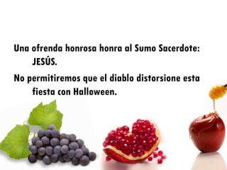 Una ofrenda honrosa honra al Sumo Sacerdote:
    JESÚS.
No permitiremos que el diablo distorsione esta
    fiesta con Halloween.
 