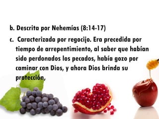 b. Descrita por Nehemías (8:14-17)
c. Caracterizada por regocijo. Era precedida por
   tiempo de arrepentimiento, al saber que habían
   sido perdonados los pecados, había gozo por
   caminar con Dios, y ahora Dios brinda su
   protección,
 
