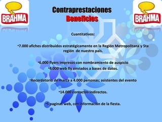 Contraprestaciones Beneficios Cuantitativos: 7.000 afiches distribuidos estratégicamente en la Región Metropolitana y 5ta región  de nuestro país. 6.000 flyers impresos con nombramiento de auspicio 4.000 web fly enviados a bases de datos. Recordatorio de marca a 4.000 personas; asistentes del evento 14.000 contactos indirectos. 5 paginas web, con información de la fiesta . 