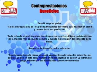 Beneficios principales: Se les entregara uno de  los palcos principales del teatro para realizar un stand y promocionar sus productos. En la entrada se podrá realizar la entrega de productos; Al igual podrán decorar de la manera mas adecuada siempre y cuando no se salgan del concepto de la fiesta.  Fomentar la diversión de los asistentes. Posicionarse como la marca de moda vanguardista de todos los asistentes del público, ya que en este caso, nuestro principal objetivo es que un Dj extranjero venga a demostrar sus habilidades con sus tornamensas . Contraprestaciones Beneficios 