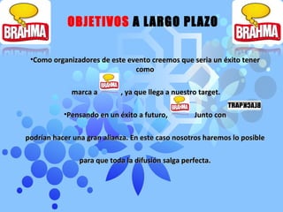 OBJETIVOS  A LARGO PLAZO Como organizadores de este evento creemos que seria un éxito tener como marca a  , ya que llega a nuestro target. Pensando en un éxito a futuro,  Junto con podrían hacer una gran alianza. En este caso nosotros haremos lo posible para que toda la difusión salga perfecta. 