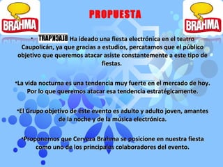 Ha ideado una fiesta electrónica en el teatro Caupolicán, ya que gracias a estudios, percatamos que el público objetivo que queremos atacar asiste constantemente a este tipo de fiestas.  La vida nocturna es una tendencia muy fuerte en el mercado de hoy. Por lo que queremos atacar esa tendencia estratégicamente. El Grupo objetivo de éste evento es adulto y adulto joven, amantes de la noche y de la música electrónica. Proponemos que Cerveza Brahma se posicione en nuestra fiesta como uno de los principales colaboradores del evento. PROPUESTA 