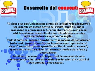 “ El cielo a tus pies”, el concepto central de la fiesta refleja lo que va a ser la puesta en escena dentro del evento, tanto así, que la producción se preocupará de tener un show artístico, en donde saldrán acróbatas desde el techo con telas de colores azules representando al cielo junto con ángeles. Todo el borde del segundo piso del teatro se rodeará de pantallas led (color azul), ya que esto reforzará los colores que representan el cielo. El contenido de estas pantallas exhibe el nombre de cada Dj que se encuentro tocando en el momento, nombre de la fiesta y auspiciadores. Por último, un humo a ras de piso dará la sensación de estar caminando sobre las nube en todo el suelo del salón VIP y bajará al salón principal como cascada .  Desarrollo del  concepto 
