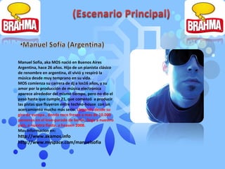 Manuel Sofía, aka MOS nació en Buenos Aires Argentina, hace 26 años. Hijo de un pianista clásico de renombre en argentina, él vivió y respiró la música desde muy temprano en su vida. MOS comienza su carrera de dj a los16 años, y su amor por la producción de música electrónica aparece alrededor del mismo tiempo, pero no dio el paso hasta que cumple 21, que comenzó  a producir las pistas que fluyeron entre techno-house  con un acercamiento mucho más serio.  Llegando desde su gira de europa , donde toco frente a mas de 10.000 personas en el love-parade de berlin, llega a nuestro pais, a nuestra fiesta, a heaven 2008. Mas informacion en: http://www.akamos.info http://www.myspace.com/manuelsofia 