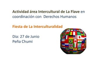 Actividad área Intercultural de La Flave en
coordinación con Derechos Humanos
Fiesta de La Interculturalidad
Dia: 27 de Junio
Peña Chumi
 