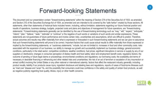 3
www.frgi.com
Forward-looking Statements
This document and our presentation contain “forward-looking statements” within the meaning of Section 27A of the Securities Act of 1933, as amended,
and Section 21E of the Securities Exchange Act of 1934, as amended and are intended to be covered by the “safe harbor” created by those sections. All
statements, other than statements of historical facts included herein, including, without limitation, statements regarding our future financial position and
results of operations, business strategy, budgets, projected costs and plans and objectives of management for future operations, are “forward-looking
statements.” Forward-looking statements generally can be identified by the use of forward-looking terminology such as “may,” “will,” “expect,” “anticipate,”
“intend,” “plan,” “believe,” “seek,” “estimate” or “continue” or the negative of such words or variations of such words and similar expressions. These
statements are not guarantees of future performance and involve certain risks, uncertainties and assumptions, which are difficult to predict. Therefore,
actual outcomes and results may differ materially from what is expressed or forecasted in such forward-looking statements and we can give no assurance
that such forward-looking statements will prove to be correct. Important factors that could cause actual results to differ materially from those expressed or
implied by the forward-looking statements, or “cautionary statements,” include, but are not limited to: increases in food and other commodity costs; risks
associated with the expansion of our business; our ability to manage our growth and successfully implement our business strategy; general economic
conditions, particularly in the retail sector; competitive conditions; weather conditions; fuel prices; significant disruptions in service or supply by any of our
suppliers or distributors; changes in consumer perception of dietary health and food safety; labor and employment benefit costs; regulatory factors; the
outcome of pending or future legal claims or proceedings; environmental conditions and regulations; our borrowing costs; the availability and terms of
necessary or desirable financing or refinancing and other related risks and uncertainties; the risk of an act of terrorism or escalation of any insurrection or
armed conflict involving the United States or any other national or international calamity; factors that affect the restaurant industry generally, including
product recalls, liability if our products cause injury, ingredient disclosure and labeling laws and regulations, reports of cases of food-borne illnesses such
as “mad cow” disease and “avian” flu, and the possibility that consumers could lose confidence in the safety and quality of certain food products, as well
as negative publicity regarding food quality, illness, injury or other health concerns.
 