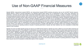 58
www.frgi.com
Use of Non-GAAP Financial Measures
Adjusted EBITDA, restaurant-level adjusted EBITDA, and restaurant-level adjusted EBITDA excluding pre-opening costs are all non-GAAP financial measures.
Adjusted EBITDA is defined as earnings attributable to the applicable segment before interest, loss on extinguishment of debt, income taxes, depreciation and
amortization, impairment and other lease charges, stock-based compensation expense and other income and expense. It includes an allocation of corporate and
brand general and administrative expenses (each excluding stock-based compensation). Restaurant-level adjusted EBITDA (excluding pre-opening costs) is defined
as Adjusted EBITDA excluding franchise royalty revenues and fees, pre-opening costs and general and administrative expenses. Management believes that such
financial measures, when viewed with our results of operations calculated in accordance with GAAP and our reconciliation of restaurant-level adjusted EBITDA and
restaurant-level adjusted EBITDA excluding pre-opening costs and adjusted EBITDA to net income (i) provide useful information about our operating performance and
period-over-period growth (including at the restaurant level), (ii) provide additional information that is useful for evaluating the operating performance of our business,
and (iii) permit investors to gain an understanding of the factors and trends affecting our ongoing earnings, from which capital investments are made and debt is
serviced. However, such measures are not measures of financial performance or liquidity under GAAP and, accordingly, should not be considered as alternatives to
net income or cash flow from operating activities as indicators of operating performance or liquidity. Also these measures may not be comparable to similarly titled
captions of other companies.
Adjusted net income and related adjusted earnings per share are non-GAAP financial measures. Adjusted net income is defined as net income before impairment and
other lease charges, the impact of the qualification for sale-leaseback accounting (primarily upon the spin-off from Carrols) for certain leases previously accounted for
as lease financing obligations, secondary offering expenses, loss on extinguishment of debt, gain on condemnation, legal settlements and related costs and gain on
sale of property. Management believes that adjusted net income and related adjusted earnings per diluted share, when viewed with our results of operations
calculated in accordance with GAAP (i) provide useful information about our operating performance and period-over-period growth, (ii) provide additional information
that is useful for evaluating the operating performance of our business, and (iii) permit investors to gain an understanding of the factors and trends affecting our
ongoing earnings, from which capital investments are made and debt is serviced. However, such measures are not measures of financial performance or liquidity
under GAAP and, accordingly should not be considered as alternatives to net income or net income per share as indicators of operating performance or liquidity. Also
these measures may not be comparable to similarly titled captions of other companies.
 