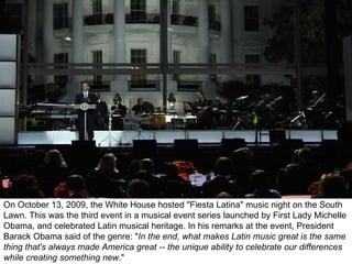 On October 13, 2009, the White House hosted &quot;Fiesta Latina&quot; music night on the South Lawn. This was the third event in a musical event series launched by First Lady Michelle Obama, and celebrated Latin musical heritage. In his remarks at the event, President Barack Obama said of the genre: &quot; In the end, what makes Latin music great is the same thing that's always made America great -- the unique ability to celebrate our differences while creating something new .&quot;  